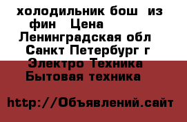 холодильник бош  из фин › Цена ­ 8 000 - Ленинградская обл., Санкт-Петербург г. Электро-Техника » Бытовая техника   